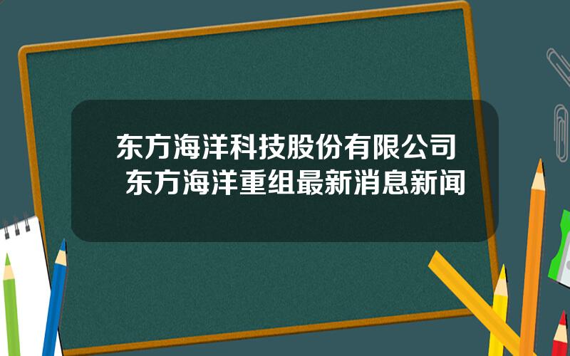 东方海洋科技股份有限公司 东方海洋重组最新消息新闻